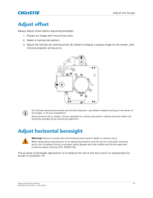 Page 49   Adjust the Image
Mirage 4K35 User Manual49
020-101377-03 Rev. 1 (07-2015)
Adjust offset
Always adjust offset before adjusting boresight.
1. Project an image with the primary lens. 2. Select a framing test pattern.
3. Adjust the vertical (A) and horizontal (B) offsets to display a square image on the screen, with  minimal projector aiming error.
 
Adjust horizontal boresight
The purpose of boresight adjustment is to balance the tile of the lens mount to compensate for 
screen-to-projector tilt.
i
For...