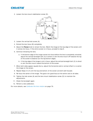 Page 51   Adjust the Image
Mirage 4K35 User Manual51
020-101377-03 Rev. 1 (07-2015)
2. Loosen the lens mount stabilization screw (D).
3. Loosen the vertical lock screw (A).
4. Extend the lens focus (B) completely.
5. Adjust the  Focus knob to retract the lens. Watch the imag e at the top edge of the screen until 
it comes into focus. If the entire screen is in focus, proceed to step 8.
6. Continue retracting the lens.
a. If the bottom edge of the image comes into fo cus before the lens is completely retracted,...