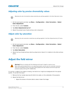 Page 54   Adjust the Image
Mirage 4K35 User Manual54
020-101377-03 Rev. 1 (07-2015)
Adjusting color by precise chromaticity values
1. On the touch panel controller, tap  Menu > Configuration  > Color Correction  > Select 
Color Adjustment .
2. From the list, select Custom .
3. Tap  Color Adjustments by X,Y .
4. Adjust the precise hues of each primary color component.
Adjust color by saturation
1. On the touch panel controller, tap  Menu > Configuration  > Color Correction  > Select 
Color Adjustment .
2. From...