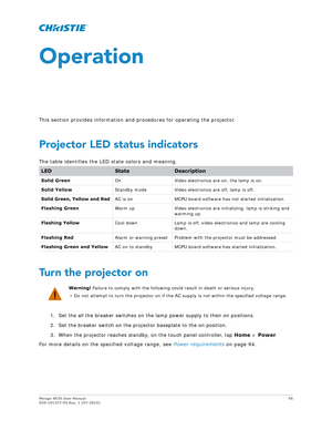 Page 56Mirage 4K35 User Manual56
020-101377-03 Rev. 1 (07-2015)
Operation
This section provides information and procedures for operating the projector.
Projector LED status indicators
The table identifies the LED state colors and meaning.
Turn the projector on
1. Set the all the breaker switches on the lamp power supply to their on positions.
2. Set the breaker switch on the projector baseplate to the on position.
3. When the projector reaches standby, on the touch panel controller, tap  Home > Power .
For more...