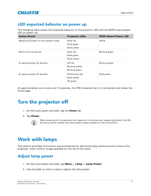 Page 57   Operation
Mirage 4K35 User Manual57
020-101377-03 Rev. 1 (07-2015)
LED expected behavior on power up
The following table shows the expected behavior  of the projector LED and the MCPU board power 
LED on power up:
At approximately one minute and 15 seconds, the TP C indicates that it is connected and shows the 
home page.
Turn the projector off
1. On the touch panel controller, tap the  Home tab.
2. Tap  Power.
Work with lamps
This section provides information and procedures  for optimizing lamp...