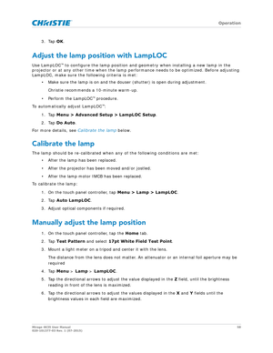 Page 58   Operation
Mirage 4K35 User Manual58
020-101377-03 Rev. 1 (07-2015)
3. Tap  OK.
Adjust the lamp position with LampLOC
Use LampLOC™ to configure the lamp position and geom etry when installing a new lamp in the 
projector or at any other time when the lamp performance needs to be optimized. Before adjusting 
LampLOC, make sure the following criteria is met:
• Make sure the lamp is on and the douser (shutter) is open during adjustment. 
Christie recommends a 10-minute warm-up.
• Perform the LampLOC
™...