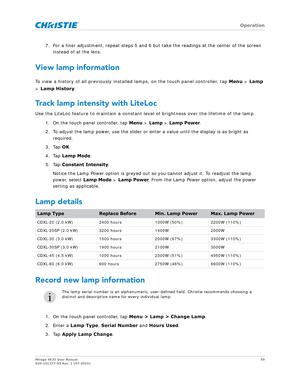 Page 59   Operation
Mirage 4K35 User Manual59
020-101377-03 Rev. 1 (07-2015)
7. For a finer adjustment, repeat steps 5 and 6 but  take the readings at the center of the screen 
instead of at the lens.
View lamp information
To view a history of all previously installed lamps, on the touch panel controller, tap  Menu > Lamp 
>  Lamp History .
Track lamp intensity with LiteLoc
Use the LiteLoc feature to maintain a constant level of brightness over the lifetime of the lamp.
1. On the touch panel controller, tap...