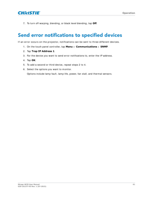 Page 61   Operation
Mirage 4K35 User Manual61
020-101377-03 Rev. 1 (07-2015)
7. To turn off warping, blending, or black level blending, tap  Off.
Send error notifications to specified devices
If an error occurs on the projector, notifications can be sent to three different devices.
1. On the touch panel controller, tap  Menu > Communications >  SNMP.
2. Tap  Trap IP Address 1 .
3. For the device you want to send error notifications to, enter the IP address.
4. Tap  OK.
5. To add a second or third device, repeat...