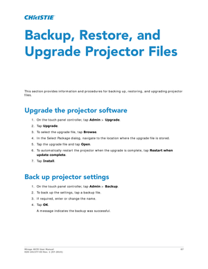 Page 67Mirage 4K35 User Manual67
020-101377-03 Rev. 1 (07-2015)
Backup, Restore, and 
Upgrade Projector Files
This section provides information and procedures  for backing up, restoring, and upgrading projector 
files.
Upgrade the projector software
1. On the touch panel controller, tap  Admin > Upgrade .
2. Tap  Upgrade .
3. To select the upgrade file, tap  Browse.
4. In the Select Package dialog, navigate to th e location where the upgrade file is stored.
5. Tap the upgrade file and tap  Open.
6. To...