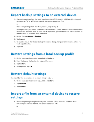 Page 68   Backup, Restore, and Upgrade Projector Files
Mirage 4K35 User Manual 68
020-101377-03 Rev. 1 (07-2015)
Export backup settings to an external device
1. If exporting settings from the touch panel cont roller (TPC), insert a USB flash drive (properly 
formatted as FAT or NTFS) into the  USB port on the side of the TPC.
or
If exporting settings from the PC application, skip to step 2.
If using the TPC, you cannot save to the TPC’s on-board CF flash memory. You must export the 
settings to a USB flash...