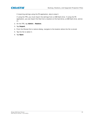Page 69   Backup, Restore, and Upgrade Projector Files
Mirage 4K35 User Manual 69
020-101377-03 Rev. 1 (07-2015)
If importing settings using the PC application, skip to step 2.
If using the TPC, you must im port the settings from a USB flash drive. If using the PC 
application, you can import the files from a locati on on the hard drive, a USB flash drive, and so 
on.
2. On the TPC, tap  Admin > Restore .
3. Tap  Import .
4. From the Choose file to restore dialog, naviga te to the location where the file is...