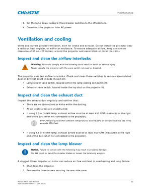 Page 71   Maintenance
Mirage 4K35 User Manual71
020-101377-03 Rev. 1 (07-2015)
3. Set the lamp power supply’s three breaker switches to the off positions.
4. Disconnect the projector from AC power.
Ventilation and cooling
Vents and louvers provide ventilation, both for intake and exhaust. Do not install the projector near 
a radiator, heat register, or within an enclosur e. To ensure adequate airflow, keep a minimum 
clearance of 50 cm (20 inches) around the pr ojector and never block or cover the vents....