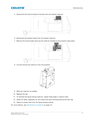 Page 73   Maintenance
Mirage 4K35 User Manual73
020-101377-03 Rev. 1 (07-2015)
5. Disconnect the communications harness from the coolant reservoir.
6. Disconnect the coolant hoses from the coolant reservoir.
7. Remove the three screws securing the reservoir bracket to the projector base plate.
8. Lift and remove the reservoir from the projector.
9. Refill the reservoir as needed.
10. Replace the cap.
11. To reinstall the liquid cooling reservoir, repeat these steps in reserve order.
12. Check for leaks,...