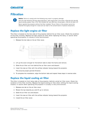 Page 74   Maintenance
Mirage 4K35 User Manual74
020-101377-03 Rev. 1 (07-2015)
Filtration
Replace the light engine air filter
This filter is located on the lens side of the proj ector behind the air filter cover. Check the condition 
of this filter monthly. Replace the light engine air filter when replacing the lamp, or sooner when 
operating the projector in a  dusty or dirty environment.
1. Release the two tabs on the air filter cover.
2. Lift up the cover enough for the bottom tabs to clear the frame and...