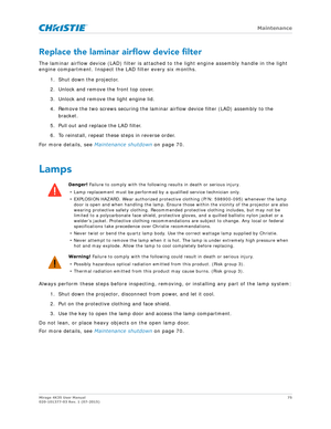 Page 75   Maintenance
Mirage 4K35 User Manual75
020-101377-03 Rev. 1 (07-2015)
Replace the laminar airflow device filter
The laminar airflow device (LAD) filter is attached  to the light engine assembly handle in the light 
engine compartment. Inspect the LAD filter every six months.
1. Shut down the projector. 
2. Unlock and remove the front top cover.
3. Unlock and remove the light engine lid.
4. Remove the two screws securing the laminar airflow device filter (LAD) assembly to the bracket.
5. Pull out and...