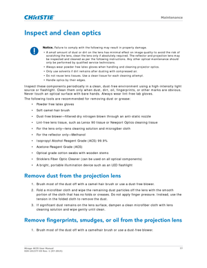 Page 77   Maintenance
Mirage 4K35 User Manual77
020-101377-03 Rev. 1 (07-2015)
Inspect and clean optics
Inspect these components periodically in a clean,  dust-free environment using a high-intensity light 
source or flashlight. Clean them only when dust, di rt, oil, fingerprints, or other marks are obvious. 
Never touch an optical surface with bare hands. Always wear lint-free lab gloves.
The following tools are recommended for removing dust or grease:
• Powder free latex gloves
• Soft camel-hair brush
•...