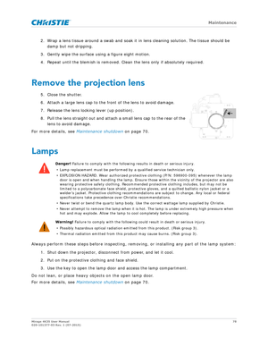 Page 78   Maintenance
Mirage 4K35 User Manual78
020-101377-03 Rev. 1 (07-2015)
2. Wrap a lens tissue around a swab and soak it  in lens cleaning solution. The tissue should be 
damp but not dripping.
3. Gently wipe the surface using a figure eight motion. 
4. Repeat until the blemish is removed. Clea n the lens only if absolutely required.
Remove the projection lens
5. Close the shutter. 
6. Attach a large lens cap to the front of the lens to avoid damage.
7. Release the lens locking lever (up position).
8....