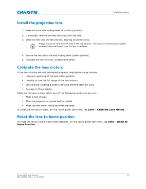 Page 79   Maintenance
Mirage 4K35 User Manual79
020-101377-03 Rev. 1 (07-2015)
Install the projection lens
1. Make sure the lens locking lever is in the up position.
2. If attached, remove the rear lens cap from the lens.
3. Slide the lens into the lens mount, aligning all connections. 
4. Secure the lens with the lens locking lever (down position).
5. Calibrate the lens motors, as described below.
Calibrate the lens motors
If the lens motors are not calibrate d properly, implications may include:
• Incorrect...