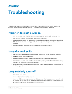 Page 80Mirage 4K35 User Manual80
020-101377-03 Rev. 1 (07-2015)
Troubleshooting
This section provides information and procedur es for resolving common projector issues. If a 
projector issue cannot be resolved, contact a Christie accredited service technician.
Projector does not power on
• Make sure that all three circuit breakers on  the lamp power supply (LPS) are turned on.
• Make sure the projector circuit breaker is set to the on position.
• Check the status LEDs on the rear corners of th e projector for a...