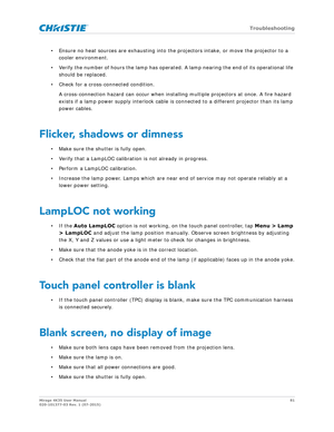 Page 81   Troubleshooting
Mirage 4K35 User Manual81
020-101377-03 Rev. 1 (07-2015)
• Ensure no heat sources are exhausting into the  projectors intake, or move the projector to a 
cooler environment.
• Verify the number of hours the lamp has operated . A lamp nearing the end of its operational life 
should be replaced.
• Check for a cross-connected condition. A cross-connection hazard can occur when installin g multiple projectors at once. A fire hazard 
exists if a lamp power supply interlock cable is...