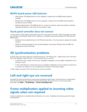 Page 84   Troubleshooting
Mirage 4K35 User Manual84
020-101377-03 Rev. 1 (07-2015)
MCPU board power LED behavior
• Solid yellow—The MCPU board must be replaced . Indicate that the MCPU board failed to 
initialize.
• Blinking red—The MCPU board must be replaced. Indicate that the MCPU board failed to  initiate the control FPGA.
• Blinking yellow/green—The MCPU board is running in recovery mode and needs a software  upgrade followed by a AC cycle of the projector head.
Touch panel controller does not connect
If...