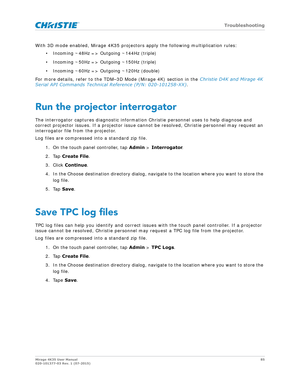 Page 85   Troubleshooting
Mirage 4K35 User Manual85
020-101377-03 Rev. 1 (07-2015)
With 3D mode enabled, Mirage 4K35 projecto rs apply the following multiplication rules:
• Incoming ~48Hz => Outgoing ~144Hz (triple)
• Incoming ~50Hz => Outgoing ~150Hz (triple)
• Incoming ~60Hz => Outgoing ~120Hz (double)
For more details, refer to the TDM–3D Mode (Mirage 4K) section in the  Christie D4K and Mirage 4K 
Serial API Commands Technical Reference (P/N: 020-101258-XX) .
Run the projector interrogator
The interrogator...