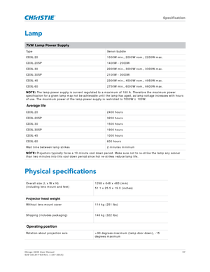 Page 97   Specification
Mirage 4K35 User Manual97
020-101377-03 Rev. 1 (07-2015)
Lamp
Physical specifications
7kW Lamp Power Supply
Type Xenon bubble
CDXL-20 1000W min., 2000W nom., 2200W max.
CDXL-20SP 1400W - 2000W
CDXL-30 2000W min., 3000W nom., 3300W max.
CDXL-30SP 2100W - 3000W
CDXL-45 2300W min., 4500W nom., 4950W max.
CDXL-60 2750W min., 6000W nom., 6600W max.
NOTE:  The lamp power supply is current regulated to  a maximum of 180 A. Therefore the maximum power 
specification for a given lamp may not be...