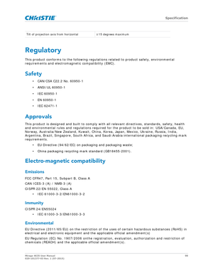 Page 98   Specification
Mirage 4K35 User Manual98
020-101377-03 Rev. 1 (07-2015)
Regulatory
This product conforms to the following regula tions related to product safety, environmental 
requirements and electrom agnetic compatibility (EMC).
Safety 
• CAN/CSA C22.2 No. 60950-1
• ANSI/UL 60950-1
• IEC 60950-1
• EN 60950-1
• IEC 62471-1 
Approvals 
This product is designed and built to comply with  all relevant directives, standards, safety, health 
and environmental rules and regulations required  for the product...