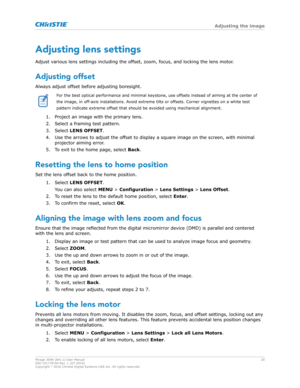 Page 20Adjusting lens settings
Adjust v arious lens settings including the offset, zoom, focus, and locking the lens motor.
Adjusting offset
Always adjust offset before adjusting boresight. For the best optical performance and minimal keystone, use offsets instead of aiming at the center of
the image, in off

-axis installations. Avoid extreme tilts or offsets. Corner vignettes on a white test
pattern indicate extreme offset that should be avoided using mechanical alignment.
1. Project an image with the primary...