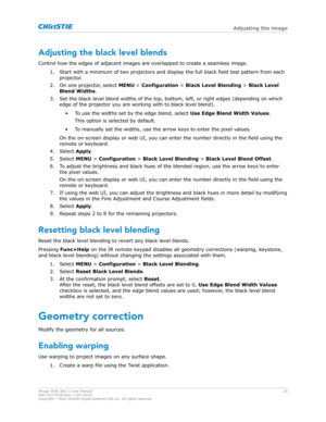 Page 25Adjusting the black level blends
Control how the edges of adjacent images are o verlapped to create a seamless image.
1. Start with a minimum of two projectors and display the full black field test pattern from each projector.
2. On one projector, select  MENU > Configuration >  Black Level Blending > Black Level
Blend Widths .
3. Set the black level blend widths of the top, bottom, left, or right edges (depending on which edge of the projector you are working with to black level blend).
