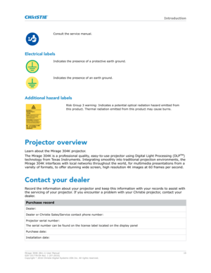 Page 10Consult the service manual.
Electrical labels Indicates the presence of a protective earth ground.
Indicates the presence of an earth ground.
Additional hazard labels Risk Group 3 warning: Indicates a potential optical radiation hazard emitted from
this product. Thermal r
adiation emitted from this product may cause burns.
Projector overview
Learn about the 
 Mirage 304K projector.
The Mirage 304K is a professional quality, easy-to-use projector using Digital Light Processing (DLP TM
)
technology from...