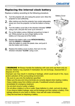 Page 11311 2LWU701i/LW751i/LX801i/LWU601i/LW651i
User's Manual - Operating Guide020-000786-02
LIT MAN USR D2
Replacing the internal clock batter y
Replace a battery according to the following procedure.
WARNING  ►Always handle the batteries with care and use them only as 
directed. Battery may explode if mistreated. Do not recharge, disassemble or 
dispose of in fire. 
 
Improper use may result in cracking or leakage, which could result in fire, injury 
and/or pollution of the surrounding environment.
・   Be...