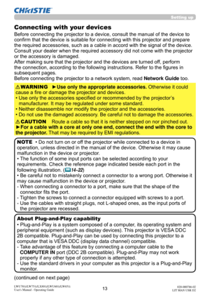 Page 1413LWU701i/LW751i/LX801i/LWU601i/LW651i
User's Manual - Operating Guide020-000786-02
LIT MAN USR D2
Setting up
Connecting with your devices
Before connecting the projector to a device, consult the manual of the device to 
confirm that the device is suitable for connecting with this projector and prepare 
the required accessories, such as a cable in accord with the signal of the device. 
Consult your dealer when the required accessory did not come with the projector 
or the accessory is damaged.
After...