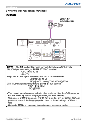 Page 2322LWU701i/LW751i/LX801i/LWU601i/LW651i
User's Manual - Operating Guide020-000786-02
LIT MAN USR D2
LWU701i
SDI OUT
Connecting with your devices (continued)
Setting up
• The SDI port of this model supports the following SDI signals:
SD-SDI signal: conforming to SMPTE ST 259-C standard
YCBCR 4:2:2 10-bit
480i, 576i
Single link HD-SDI signal: conforming to SMPTE ST 292 standard YPBPR 4:2:2 10-bit
720p@50/60, 1080i@50/60, 1080sf@25/30
3G-SDI Level-A signal: conforming to SMPTE ST 424 standard YPBPR 4:2:2...