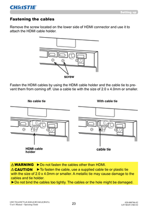 Page 2423LWU701i/LW751i/LX801i/LWU601i/LW651i
User's Manual - Operating Guide020-000786-02
LIT MAN USR D2
Fasten the HDMI cables by using the HDMI cable holder and the cable tie to pre-
vent them from coming off. Use a cable tie with the size of 2.0 x 4.0mm or smaller. 
Fastening the cables
►Do not fasten the cables other than HDMI.
►To fasten the cable, use a supplied cable tie or plastic tie 
with the size of 2.0 x 4.0mm or smaller.  A metallic tie may cause damage to the 
cables and tie holder.
►Do not...