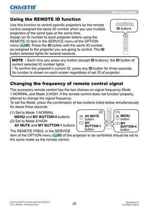 Page 3029LWU701i/LW751i/LX801i/LWU601i/LW651i
User's Manual - Operating Guide020-000786-02
LIT MAN USR D2
Remote control
Changing the frequency of  remote control signal
The accessory remote control has the two choices on signal frequency Mode 
1:NORMAL and Mode 2:HIGH. If the remote control does not function properly, 
attempt to change the signal frequency.
To set the Mode, press  the combination of two buttons listed below simultaneously 
for about three seconds.
(1)  Set to Mode 1:NORMAL  MENU and MY...