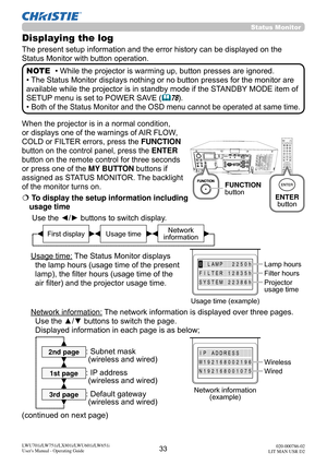 Page 3433LWU701i/LW751i/LX801i/LWU601i/LW651i
User's Manual - Operating Guide020-000786-02
LIT MAN USR D2
Status  Monitor  
When the projector is in a normal condition, 
or displays one of the warnings of AIR FLOW, 
COLD or FILTER errors, press the FUNCTION 
button on the control panel, press the ENTER 
button on the remote control for three seconds 
or press one of the MY BUTTON buttons if 
assigned as STATUS MONITOR. The backlight 
of the monitor turns on.
  To display the setup information including...