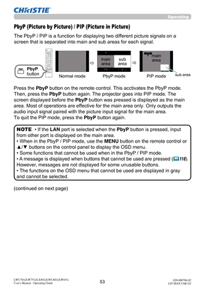 Page 5453LWU701i/LW751i/LX801i/LWU601i/LW651i
User's Manual - Operating Guide020-000786-02
LIT MAN USR D2
Operating
The PbyP / PIP is a function for displaying two different picture signals on a 
screen that is separated into main and sub areas for each signal. 
PbyP (Picture by Picture) / PIP (Picture in Picture)
PbyP 
button
• If the  LAN port is selected when the  PbyP button is pressed, input 
from other port is displayed on the main area.
• When in the PbyP / PIP mode, use the MENU button on the remote...