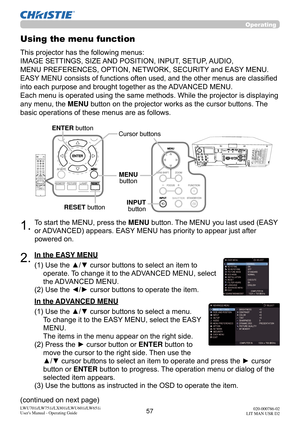 Page 5857LWU701i/LW751i/LX801i/LWU601i/LW651i
User's Manual - Operating Guide020-000786-02
LIT MAN USR D2
Operating
1.To start the MENU, press the MENU button. The MENU you last used (EASY 
or ADVANCED) appears. EASY MENU has priority to appear just after 
powered on.
Using the menu function
2.(1)  Use the ▲/▼ cursor buttons to select an item to 
operate. To change it to the ADVANCED MENU, select 
the ADVANCED MENU.
(2)  Use the ◄/► cursor buttons to operate the item.
This projector has the following menus:...