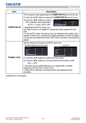 Page 7271LWU701i/LW751i/LX801i/LWU601i/LW651i
User's Manual - Operating Guide020-000786-02
LIT MAN USR D2
INPUT menu
Item Description
COMPUTER IN The computer input signal type for 
COMPUTER IN port can be set.
(1)  
Use the ▲/▼ buttons to select the  COMPUTER IN port to be set.
(2)  Use the ◄/► buttons to select 
the computer input signal type.
AUTO  ó SYNC ON G OFF
• Selecting the AUTO mode, you 
can input a sync on G signal or component video signal from the 
port.
• In the AUTO mode, the picture may be...