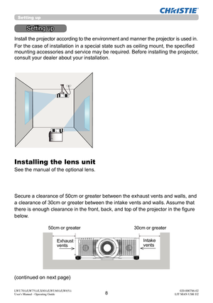 Page 98LWU701i/LW751i/LX801i/LWU601i/LW651i
User's Manual - Operating Guide020-000786-02
LIT MAN USR D2
Setting up
Setting up
Install the projector according to the environment and manner the projector is used in.
For the case of installation in a special state such as ceiling mount, the specifi ed 
mounting accessories and service may be required. Before installing the projector, 
consult your dealer about your installation. 
Secure a clearance of 50cm or greater between the exhaust vents and walls, and...