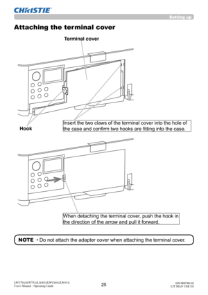 Page 2625LWU701i/LW751i/LX801i/LWU601i/LW651i
User's Manual - Operating Guide020-000786-02
LIT MAN USR D2
Setting up
Attaching the terminal cover
Insert the two claws of the terminal cover into the hole of 
the case and confirm two hooks are fitting into the case.
Terminal cover
When detaching the terminal cover, push the hook in 
the direction of the arrow and pull it forward. 
Hook
NOTE  • Do not attach the adapter cover when attaching the terminal cover. 