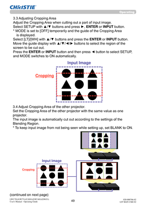 Page 5049LWU701i/LW751i/LX801i/LWU601i/LW651i
User's Manual - Operating Guide020-000786-02
LIT MAN USR D2
Operating
 3.3 Adjusting Cropping Area
Adjust the Cropping Area when cutting out a part of input image.
Select SETUP with ▲/▼ buttons and press 
►, ENTER or INPUT button.
*  MODE is set to [OFF] temporarily and the guide of the Cropping Area  is displayed.
Select [LT]/[WH] with ▲/▼ buttons and press the  ENTER or INPUT button.
Move the guide display with ▲/▼/
◄/► buttons to select the region of the...