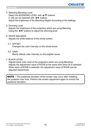 Page 5150LWU701i/LW751i/LX801i/LWU601i/LW651i
User's Manual - Operating Guide020-000786-02
LIT MAN USR D2
Operating
4.  Selecting Blending Level 
Select the BLENDING LEVEL with ▲/▼ buttons. 
[1-25] can be selected with 
◄/► buttons. 
Adjust the brightness of the Blending Region according to the settings.
5.  Dimming Level  Adjusts the brightness of the projectors which are using Blending. 
Using the ◄/► buttons to adjust the dimming level.
6.  WHITE BALANCE  Adjusts the white balance of the whole screen....