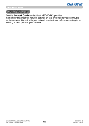 Page 101100LWU701i/LW751i/LX801i/LWU601i/LW651i
User's Manual - Operating Guide020-000786-02
LIT MAN USR D2
NETWORK menu
See the Network Guide for details of NETWORK operation.
Remember that incorrect network settings on this projector may cause trouble 
on the network. Consult with your network administrator before connecting to an 
existing access point on your network.
NETWORK menu 