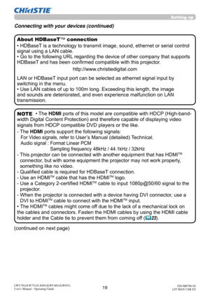 Page 2019LWU701i/LW751i/LX801i/LWU601i/LW651i
User's Manual - Operating Guide020-000786-02
LIT MAN USR D2
(continued on next page)
• HDBaseT is a technology to transmit image, sound, ethernet or serial control 
signal using a LAN cable.
• Go to the following URL regarding the device of other company that supports 
HDBaseT and has been confirmed compatible with this projector.
http://www.christiedigital.com
LAN or HDBaseT input port can be selected as ethernet signal input by 
switching in the menu.
• Use...