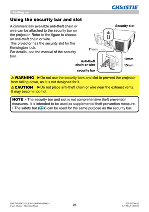 Page 2726LWU701i/LW751i/LX801i/LWU601i/LW651i
User's Manual - Operating Guide020-000786-02
LIT MAN USR D2
Using the security bar and slot
A commercially available anti-theft chain or 
wire can be attached to the security bar on 
the projector. Refer to the fi gure to choose 
an anti-theft chain or wire.
This projector has the security slot for the 
Kensington lock. 
For details, see the manual of the security 
tool.
►Do not use the security bars and slot to prevent the projector 
from falling down, as it is...