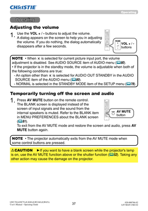 Page 3837LWU701i/LW751i/LX801i/LWU601i/LW651i
User's Manual - Operating Guide020-000786-02
LIT MAN USR D2
Operating
Operating
1.
Adjusting the volume
Use the VOL + / - buttons to adjust the volume. 
A dialog appears on the screen to help you in adjusting 
the volume. If you do nothing, the dialog automatically 
disappears after a few seconds.
• 
When  is selected for current picture input port, the volume 
adjustment is disabled. See AUDIO SOURCE item of AUDIO menu (
80).
• If the projector is in the...