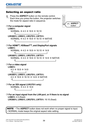 Page 4039LWU701i/LW751i/LX801i/LWU601i/LW651i
User's Manual - Operating Guide020-000786-02
LIT MAN USR D2
Operating
Selecting an aspect ratio
1.Press the ASPECT button on the remote control.   
Each time you press the button, the projector switches 
the mode for aspect ratio in sequence. 
ASPECT 
button
• The ASPECT button does not work when no proper signal is input.
• NORMAL mode keeps the original aspect ratio setting. NOTE
  For a computer signal 
LX801i:  
  NORMAL  4:3  16:9  16:10...