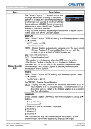 Page 8786LWU701i/LW751i/LX801i/LWU601i/LW651i
User's Manual - Operating Guide020-000786-02
LIT MAN USR D2
MENU PREFERENCES
Item Description
Closed Caption  C.C. The Closed Caption C.C. is the function that 
displays a transcript or dialog of the audio 
portion of a video, files or other presentation 
or other relevant sounds. It must have NTSC 
format video or 480i@60 format component 
video source supporting Closed Caption C.C. 
feature to utilize this function.
It may not work properly, depending on...