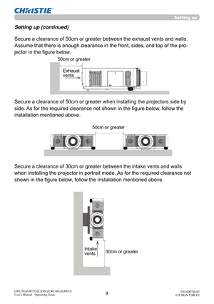 Page 109LWU701i/LW751i/LX801i/LWU601i/LW651i
User's Manual - Operating Guide020-000786-02
LIT MAN USR D2
Setting up
Secure a clearance of 50cm or greater between the exhaust vents and walls. 
Assume that there is enough clearance in the front, sides, and top of the pro-
jector in the figure below. Setting up (continued)
Secure a clearance of 50cm or greater when installing the projectors side by 
side. As for the required clearance not shown in the figure below, follow the 
installation mentioned above....