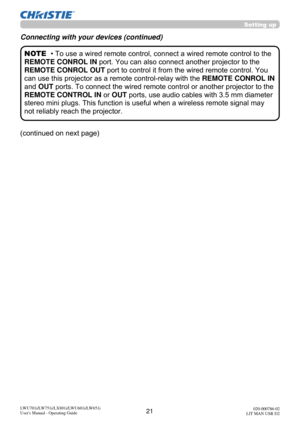 Page 2221LWU701i/LW751i/LX801i/LWU601i/LW651i
User's Manual - Operating Guide020-000786-02
LIT MAN USR D2
• To use a wired remote control, connect a wired remote control to the 
REMOTE CONROL IN  port. You can also connect another projector to the 
REMOTE CONROL OUT  port to control it from the wired remote control. You 
can use this projector as a remote control-relay with the  REMOTE CONROL IN 
and OUT ports. To connect the wired remote control or another projector to the 
REMOTE CONTROL IN  or OUT ports,...