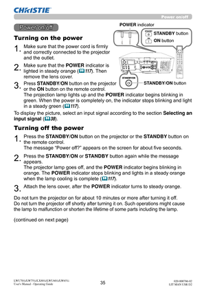 Page 3635LWU701i/LW751i/LX801i/LWU601i/LW651i
User's Manual - Operating Guide020-000786-02
LIT MAN USR D2
1.Make sure that the power cord is firmly 
and correctly connected to the projector 
and the outlet.
Turning on the power
2.Make sure that the POWER indicator is 
lighted in steady orange (
11 7 ). Then 
remove the lens cover.
3.Press STANDBY/ON button on the projector  
or the ON button on the remote control.
The projection lamp lights up and the  POWER indicator begins blinking in 
green. When the...