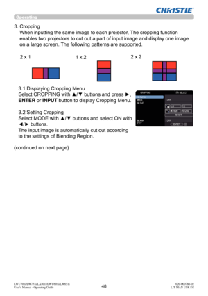 Page 4948LWU701i/LW751i/LX801i/LWU601i/LW651i
User's Manual - Operating Guide020-000786-02
LIT MAN USR D2
Operating
(continued on next page)  3.1 Displaying Cropping Menu 
Select CROPPING with ▲/▼ buttons and press 
►, 
ENTER or INPUT button to display Cropping Menu. 
 
3.2 Setting Cropping 
Select MODE with ▲/▼ buttons and select ON with 
◄/► buttons. 
The input image is automatically cut out according 
to the settings of Blending Region.
3.  Cropping  When inputting the same image to each projector, The...